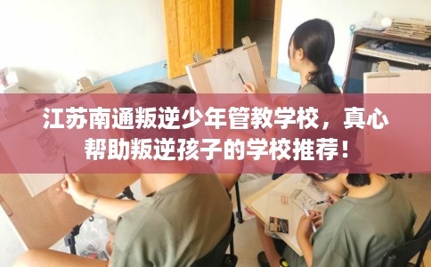 江苏南通叛逆少年管教学校，真心帮助叛逆孩子的学校推荐！