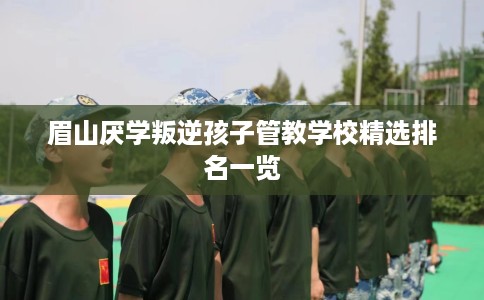 眉山厌学叛逆孩子管教学校精选排名一览