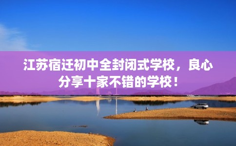 江苏宿迁初中全封闭式学校，良心分享十家不错的学校！