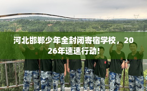 河北邯郸少年全封闭寄宿学校，2026年速速行动!