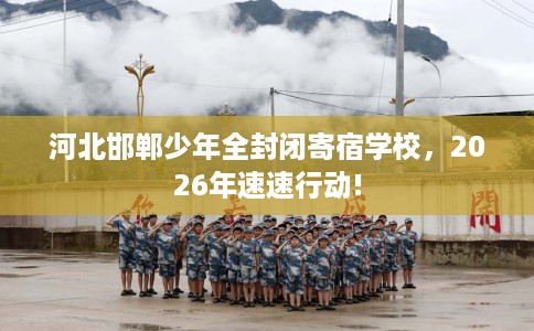 河北邯郸少年全封闭寄宿学校，2026年速速行动!