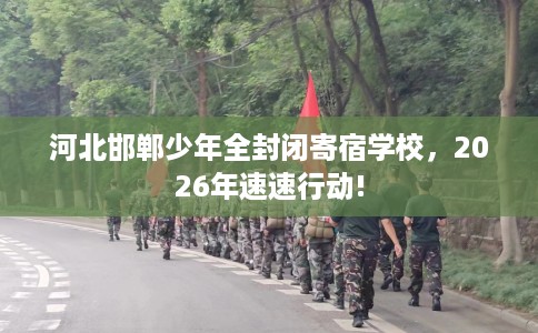 河北邯郸少年全封闭寄宿学校，2026年速速行动!