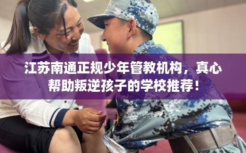 江苏南通正规少年管教机构，真心帮助叛逆孩子的学校推荐！