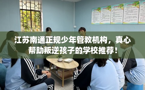 江苏南通正规少年管教机构，真心帮助叛逆孩子的学校推荐！