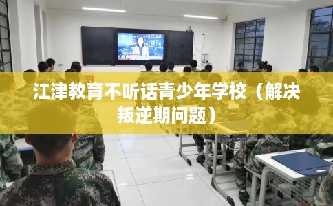 江津教育不听话青少年学校（解决叛逆期问题）
