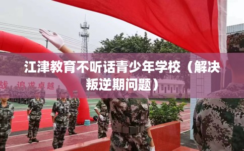 江津教育不听话青少年学校（解决叛逆期问题）