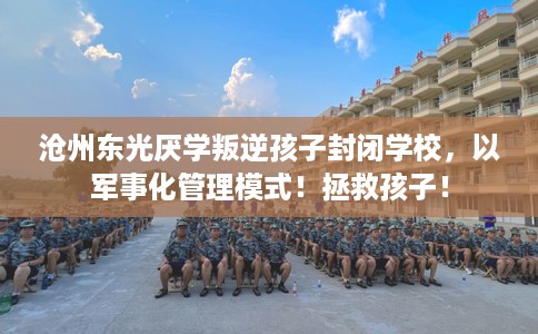 沧州东光厌学叛逆孩子封闭学校，以军事化管理模式！拯救孩子！