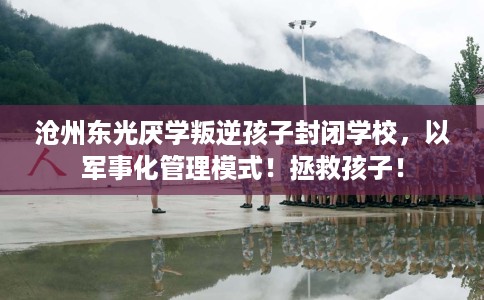 沧州东光厌学叛逆孩子封闭学校，以军事化管理模式！拯救孩子！