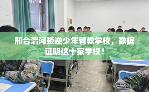 邢台清河叛逆少年管教学校，数据证明这十家学校！