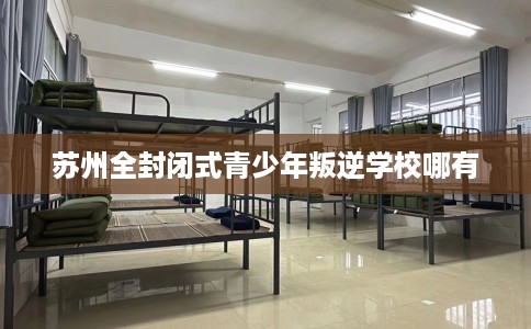 苏州全封闭式青少年叛逆学校哪有