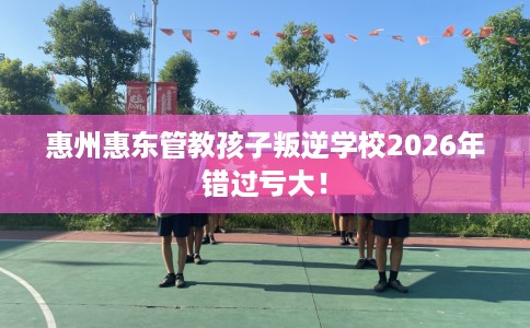 惠州惠东管教孩子叛逆学校2026年错过亏大！