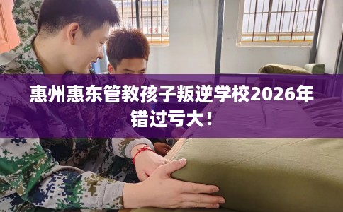 惠州惠东管教孩子叛逆学校2026年错过亏大！