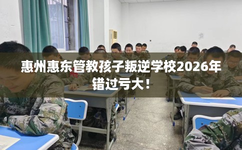 惠州惠东管教孩子叛逆学校2026年错过亏大！