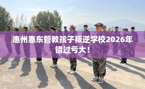 惠州惠东管教孩子叛逆学校2026年错过亏大！