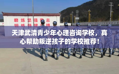 天津武清青少年心理咨询学校，真心帮助叛逆孩子的学校推荐！