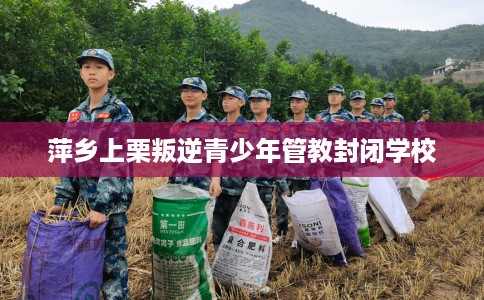 萍乡上栗叛逆青少年管教封闭学校