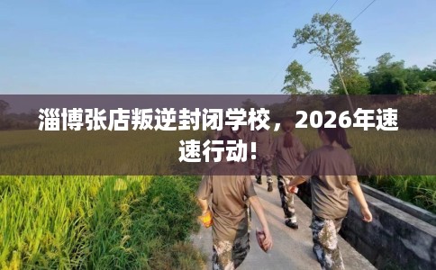 淄博张店叛逆封闭学校，2026年速速行动!