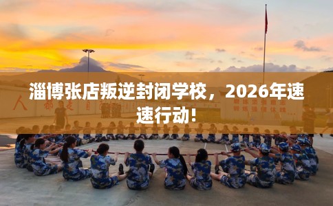 淄博张店叛逆封闭学校，2026年速速行动!