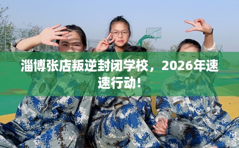 淄博张店叛逆封闭学校，2026年速速行动!