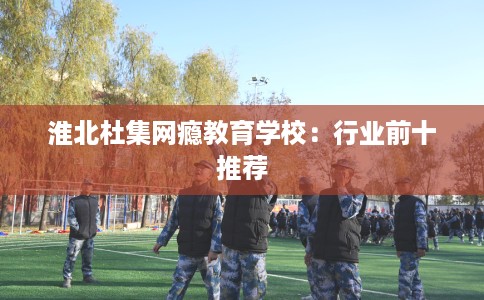 淮北杜集网瘾教育学校:行业前十推荐 淮北杜集网瘾教育学校:行业前十推荐