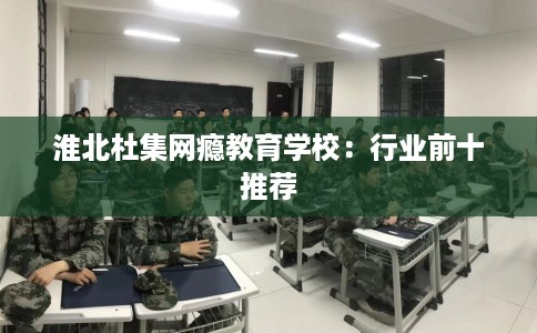淮北杜集网瘾教育学校:行业前十推荐 淮北杜集网瘾教育学校:行业前十推荐