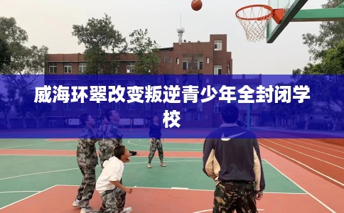 威海环翠改变叛逆青少年全封闭学校