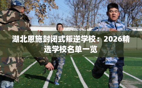 湖北恩施封闭式叛逆学校:2026精选学校名单一览 湖北恩施封闭式叛逆学校:2026精选学校名单一览