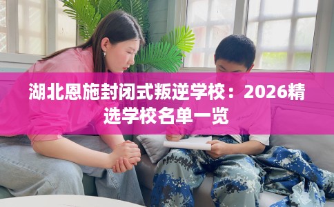 湖北恩施封闭式叛逆学校:2026精选学校名单一览 湖北恩施封闭式叛逆学校:2026精选学校名单一览