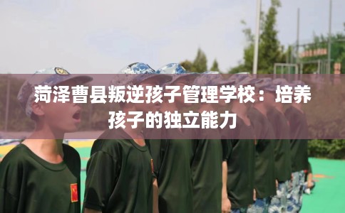 菏泽曹县叛逆孩子管理学校：培养孩子的独立能力