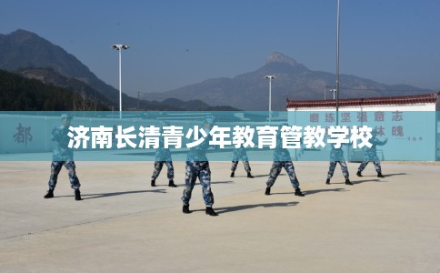 济南长清青少年教育管教学校 济南长清青少年教育管教学校