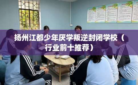 扬州江都少年厌学叛逆封闭学校（行业前十推荐）