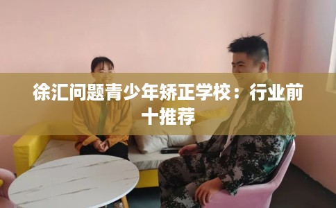 徐汇问题青少年矫正学校：行业前十推荐