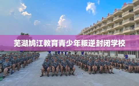 芜湖鸠江教育青少年叛逆封闭学校