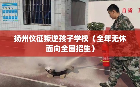 扬州仪征叛逆孩子学校（全年无休面向全国招生）