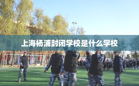 上海杨浦封闭学校是什么学校