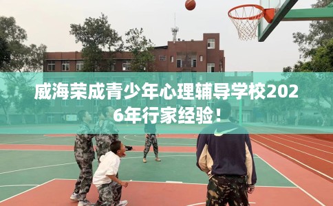 威海荣成青少年心理辅导学校2026年行家经验！
