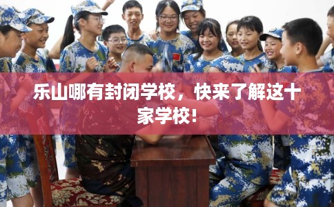 乐山哪有封闭学校,快来了解这十家学校! 乐山哪有封闭学校,快来了解这十家学校!