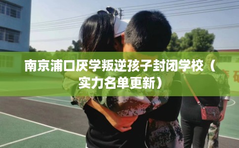南京浦口厌学叛逆孩子封闭学校（实力名单更新）