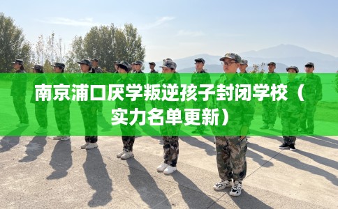 南京浦口厌学叛逆孩子封闭学校（实力名单更新）