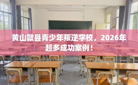 黄山歙县青少年叛逆学校,2026年超多成功案例! 黄山歙县青少年叛逆学校,2026年超多成功案例!