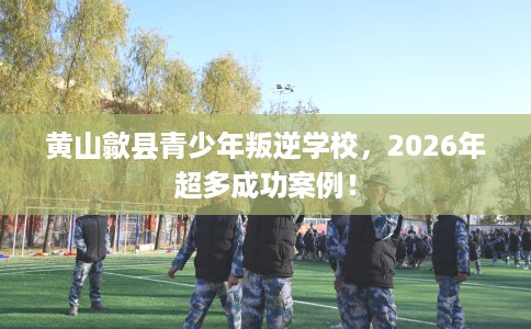 黄山歙县青少年叛逆学校,2026年超多成功案例! 黄山歙县青少年叛逆学校,2026年超多成功案例!