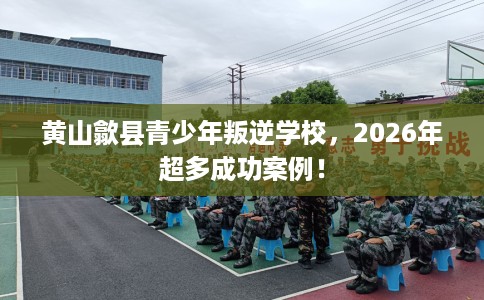 黄山歙县青少年叛逆学校,2026年超多成功案例! 黄山歙县青少年叛逆学校,2026年超多成功案例!