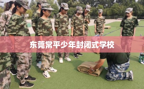 东莞常平少年封闭式学校 东莞常平少年封闭式学校