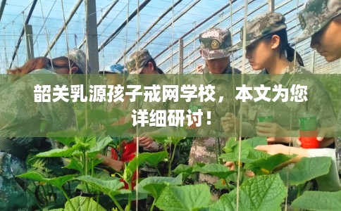 韶关乳源孩子戒网学校,本文为您详细研讨! 韶关乳源孩子戒网学校,本文为您详细研讨!