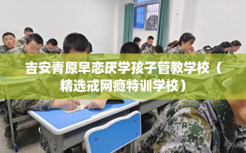 吉安青原早恋厌学孩子管教学校(精选戒网瘾特训学校) 吉安青原早恋厌学孩子管教学校(精选戒网瘾特训学校)