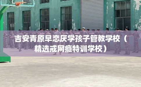 吉安青原早恋厌学孩子管教学校(精选戒网瘾特训学校) 吉安青原早恋厌学孩子管教学校(精选戒网瘾特训学校)