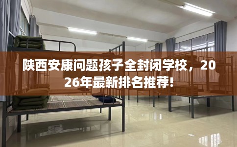 陕西安康问题孩子全封闭学校，2026年最新排名推荐!