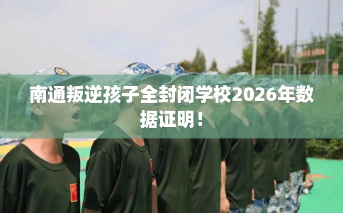 南通叛逆孩子全封闭学校2026年数据证明！