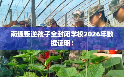 南通叛逆孩子全封闭学校2026年数据证明！
