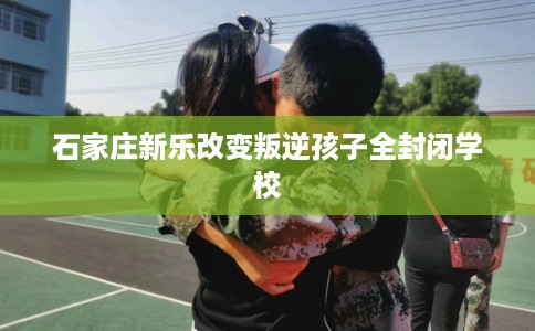 石家庄新乐改变叛逆孩子全封闭学校